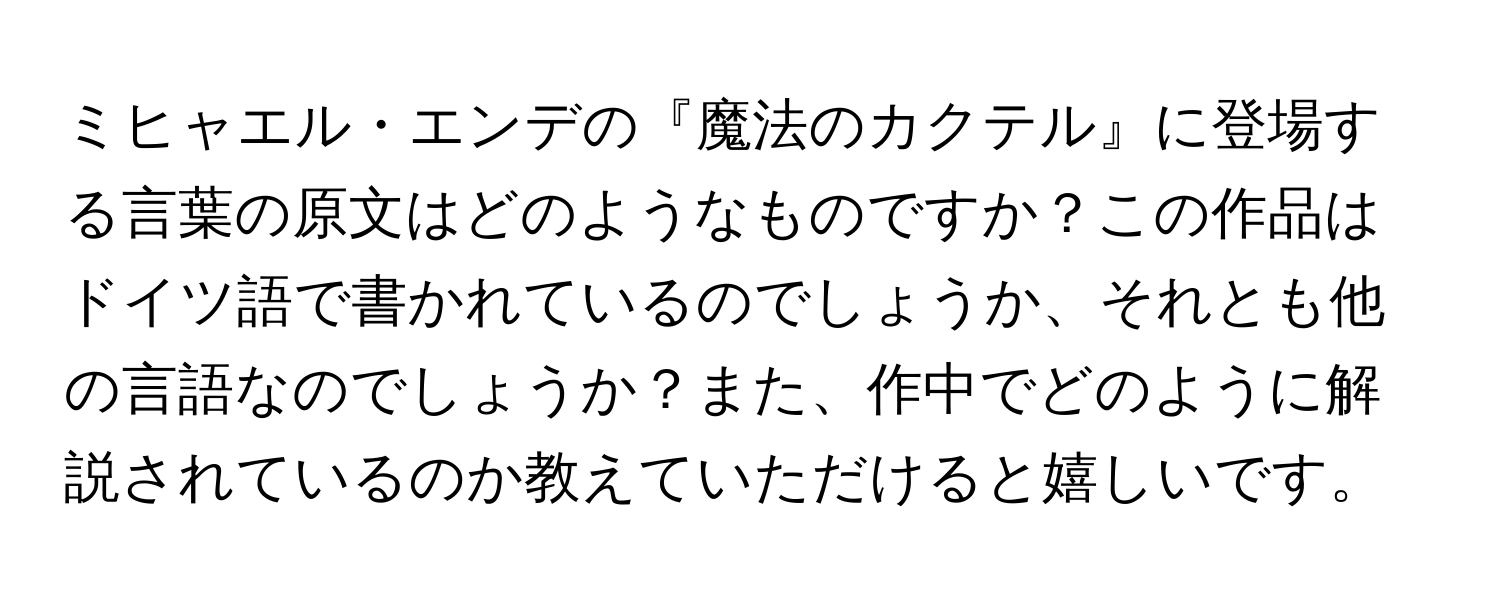 ミヒャエル・エンデの『魔法のカクテル』に登場する言葉の原文はどのようなものですか？この作品はドイツ語で書かれているのでしょうか、それとも他の言語なのでしょうか？また、作中でどのように解説されているのか教えていただけると嬉しいです。