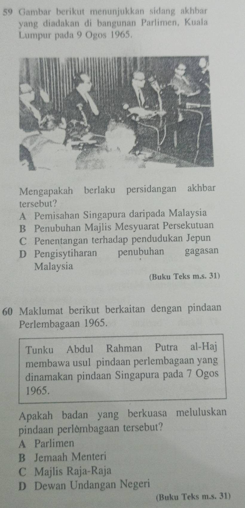 Gambar berikut menunjukkan sidang akhbar
yang diadakan di bangunan Parlimen, Kuala
Lumpur pada 9 Ogos 1965.
Mengapakah berlaku persidangan akhbar
tersebut?
A Pemisahan Singapura daripada Malaysia
B Penubuhan Majlis Mesyuarat Persekutuan
C Penentangan terhadap pendudukan Jepun
D Pengisytiharan penubuhan gagasan
Malaysia
(Buku Teks m.s. 31)
60 Maklumat berikut berkaitan dengan pindaan
Perlembagaan 1965.
Tunku Abdul Rahman Putra al-Haj
membawa usul pindaan perlembagaan yang
dinamakan pindaan Singapura pada 7 Ogos
1965.
Apakah badan yang berkuasa meluluskan
pindaan perlombagaan tersebut?
A Parlimen
B Jemaah Menteri
C Majlis Raja-Raja
D Dewan Undangan Negeri
(Buku Teks m.s. 31)