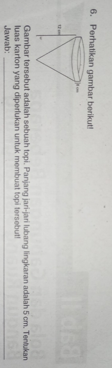 Perhatikan gambar berikut! 
Gambar tersebut adalah sebuah topi. Panjang jari-jari lubang lingkaran adalah 5'cm. Tentukan 
luas karton yang diperlukan untuk membuat topi tersebut! 
Jawab:_