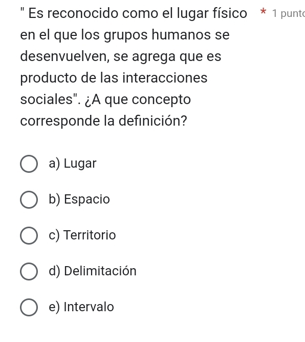 " Es reconocido como el lugar físico * 1 punto
en el que los grupos humanos se
desenvuelven, se agrega que es
producto de las interacciones
sociales". ¿A que concepto
corresponde la definición?
a) Lugar
b) Espacio
c) Territorio
d) Delimitación
e) Intervalo