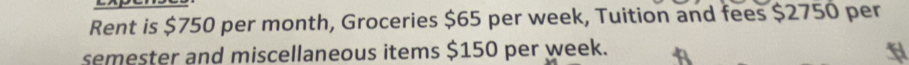 Rent is $750 per month, Groceries $65 per week, Tuition and fees $2750 per 
semester and miscellaneous items $150 per week.