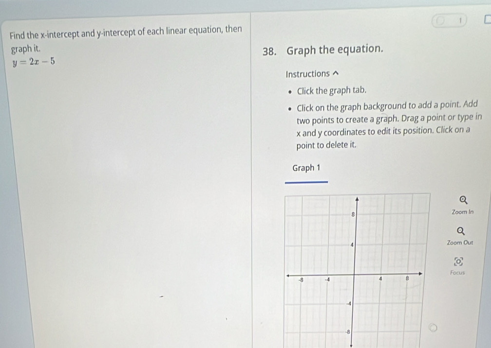 Find the x-intercept and y-intercept of each linear equation, then 
graph it. 
38. Graph the equation.
y=2x-5
Instructions ^ 
Click the graph tab. 
Click on the graph background to add a point. Add 
two points to create a graph. Drag a point or type in
x and y coordinates to edit its position. Click on a 
point to delete it. 
Graph 1 
Zoom In 
Zoom Out 
Focus