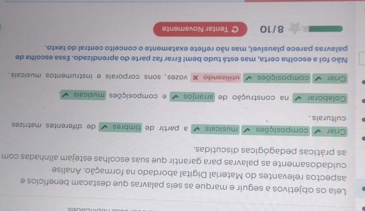 Leia os objetivos a seguir e marque as seis palavras que destacam benefícios e
aspectos relevantes do Material Digital abordado na formação. Analise
cuidadosamente as palavras para garantir que suas escolhas estejam alinhadas com
as práticas pedagógicas discutidas.
Criar composições musicais a partir de timbres de diferentes matrizes
culturais .
Colaborar na construção de arranjos e composições musicais
Criar composições utilizando × vozes, sons corporais e instrumentos musicais.
Não foi a escolha certa, mas está tudo bem! Errar faz parte do aprendizado. Essa escolha de
palavras parece plausível, mas não reflete exatamente o conceito central do texto.
8/10 C Tentar Novamente