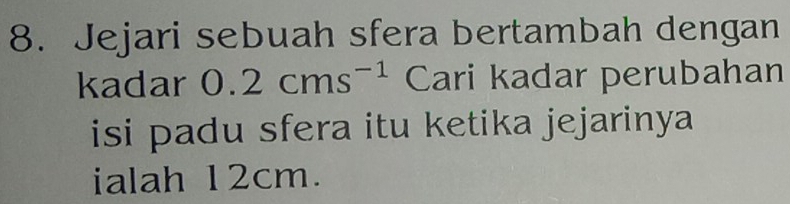 Jejari sebuah sfera bertambah dengan 
kadar 0.2cms^(-1) Cari kadar perubahan 
isi padu sfera itu ketika jejarinya 
ialah 12cm.