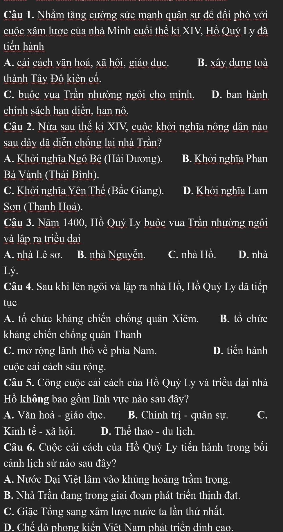 Nhằm tăng cường sức mạnh quân sự để đối phó với
cuộc xâm lược của nhà Minh cuối thế ki XIV, Hồ Quý Ly đã
tiến hành
A. cải cách văn hoá, xã hội, giáo dục. B. xây dựng toà
thành Tây Đô kiên cố.
C. buộc vua Trần nhường ngôi cho mình. D. ban hành
chính sách hạn điền, hạn nô.
Câu 2. Nửa sau thế kỉ XIV, cuộc khởi nghĩa nông dân nào
sau đây đã diễn chống lại nhà Trần?
A. Khởi nghĩa Ngô Bệ (Hải Dương). B. Khởi nghĩa Phan
Bá Vành (Thái Bình).
C. Khởi nghĩa Yên Thế (Bắc Giang). D. Khởi nghĩa Lam
Sơn (Thanh Hoá).
Câu 3. Năm 1400, Hồ Quý Ly buộc vua Trần nhường ngôi
và lập ra triều đại
A. nhà Lê sơ. B. nhà Nguyễn. C. nhà Hồ. D. nhà
Lý.
Câu 4. Sau khi lên ngôi và lập ra nhà Hồ, Hồ Quý Ly đã tiếp
tục
A. tổ chức kháng chiến chống quân Xiêm. B. tổ chức
kháng chiến chống quân Thanh
C. mở rộng lãnh thổ về phía Nam. D. tiến hành
cuộc cải cách sâu rộng.
Câu 5. Công cuộc cải cách của Hồ Quý Ly và triều đại nhà
Hồ không bao gồm lĩnh vực nào sau đây?
A. Văn hoá - giáo dục. B. Chính trị - quân sự. C.
Kinh tế - xã hội. D. Thể thao - du lịch.
Câu 6. Cuộc cải cách của Hồ Quý Ly tiến hành trong bối
cảnh lịch sử nào sau đây?
A. Nước Đại Việt lâm vào khủng hoảng trầm trọng.
B. Nhà Trần đang trong giai đoạn phát triển thịnh đạt.
C. Giặc Tổng sang xâm lược nước ta lần thứ nhất.
D. Chế đô phong kiến Viêt Nam phát triển đỉnh cao.