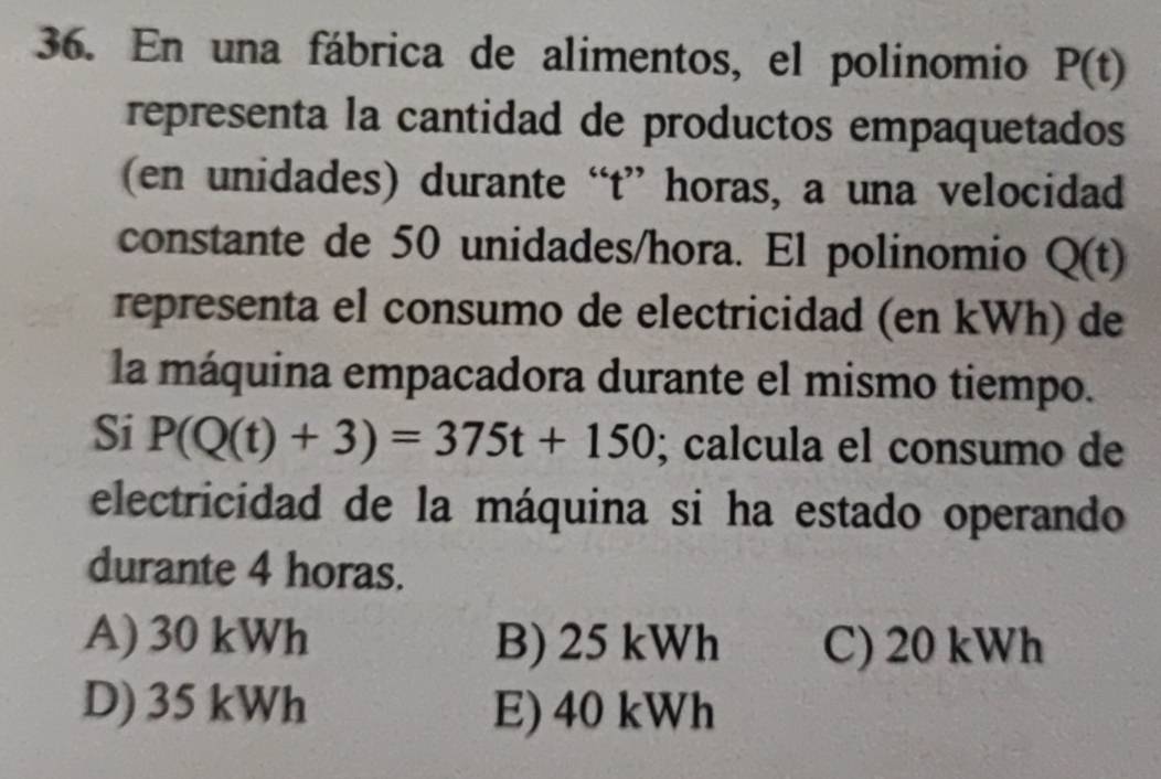 En una fábrica de alimentos, el polinomio P(t)
representa la cantidad de productos empaquetados
(en unidades) durante “ t ” horas, a una velocidad
constante de 50 unidades/hora. El polinomio Q(t)
representa el consumo de electricidad (en kWh) de
la máquina empacadora durante el mismo tiempo.
Si P(Q(t)+3)=375t+150; calcula el consumo de
electricidad de la máquina si ha estado operando
durante 4 horas.
A) 30 kWh B) 25 kWh C) 20 kWh
D) 35 kWh E) 40 kWh