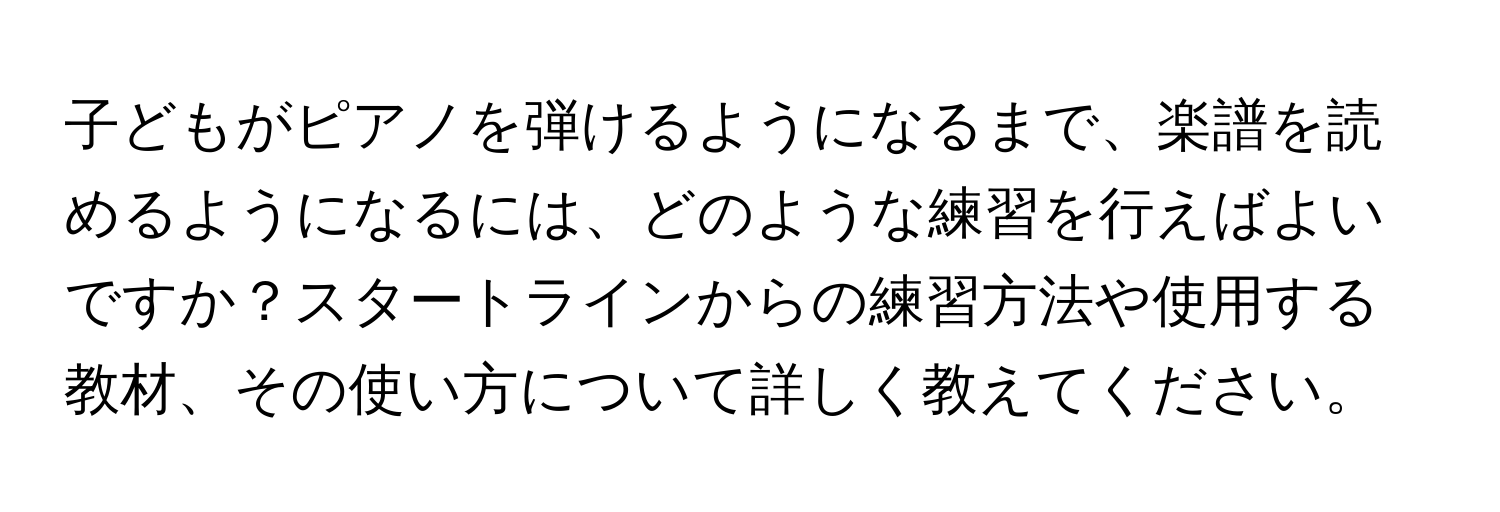 子どもがピアノを弾けるようになるまで、楽譜を読めるようになるには、どのような練習を行えばよいですか？スタートラインからの練習方法や使用する教材、その使い方について詳しく教えてください。