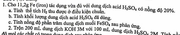 Cho 11, 2g Fe (iron) tác dụng vừa đủ với dung dịch acid H_2SO_4 có nồng độ 20%. 
a. Tính thể tích H_2 thu được ở điều kiện chuẩn. 
b. Tính khối lượng dung dịch acid H_2SO_4 đã dùng. 
c. Tính nồng độ phần trăm dung dịch muối FeSO_4 sau phản ứng. 
2. Trộn 200 mL dung dịch KOH 3M với 100 mL dung dịch H_2SO_42M
đô mol các chất có trong dụng dịnh sau nhảt Tính nà