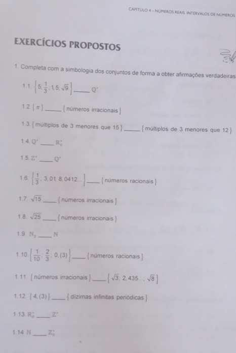 CAPITULO 4 - NÜMEROS REAIS. INTERVALOS DE NúMEROS 
EXERCÍCIOS PROPOSTOS 
1. Completa com a simbologia dos conjuntos de forma a obter afirmações verdadeiras 
1.1.  5, 1/3 :1,5,sqrt(9) _ Q^(·)
1.2.  π  _ números irracionais  
1.3.  múltiplos de 3 menores que 15  _ múltiplos de 3 menores que 12  
1.4 Q° _ R_0'
1.5. Z° _ Q^(·)
1.6.   1/3 ; 3, 01, 8, 0412... _  números racionais  
1.7 sqrt(15) _ números irracionais  
1.8. sqrt(25) _  números irracionais  
1.9. N_0 _N 
1.10   1/10 ; 2/3 ;0,(3) _  nûmeros racionais  
1.11.  números irracionais _  sqrt(3),2,435...sqrt(8)
1.12.  4,(3) _ dízimas infinitas periódicas  
1.13. R_0^((circ) _ Z^circ)
1.14 N_  Z_0^(·)