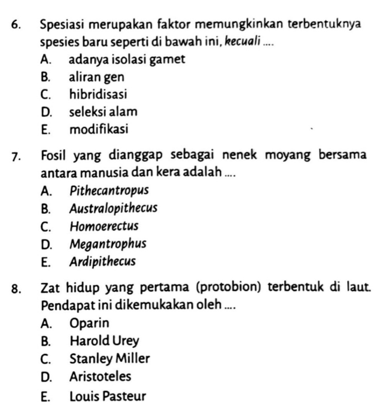 Spesiasi merupakan faktor memungkinkan terbentuknya
spesies baru seperti di bawah ini, kecuali ....
A. adanya isolasi gamet
B. aliran gen
C. hibridisasi
D. seleksi alam
E. modifikasi
7. Fosil yang dianggap sebagai nenek moyang bersama
antara manusia dan kera adalah ....
A. Pithecantropus
B. Australopithecus
C. Homoerectus
D. Megantrophus
E. Ardipithecus
8. Zat hidup yang pertama (protobion) terbentuk di laut.
Pendapat ini dikemukakan oleh ....
A. Oparin
B. Harold Urey
C. Stanley Miller
D. Aristoteles
E. Louis Pasteur