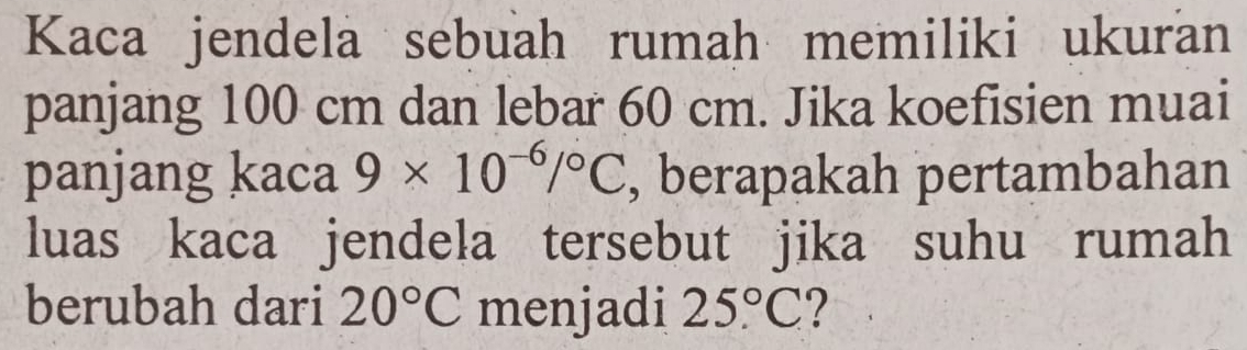 Kaca jendela sebuah rumah memiliki ukuran 
panjang 100 cm dan lebar 60 cm. Jika koefisien muai 
panjang kaca 9* 10^(-6)/^circ C , berapakah pertambahan 
luas kaca jendela tersebut jika suhu rumah 
berubah dari 20°C menjadi 25°C ?