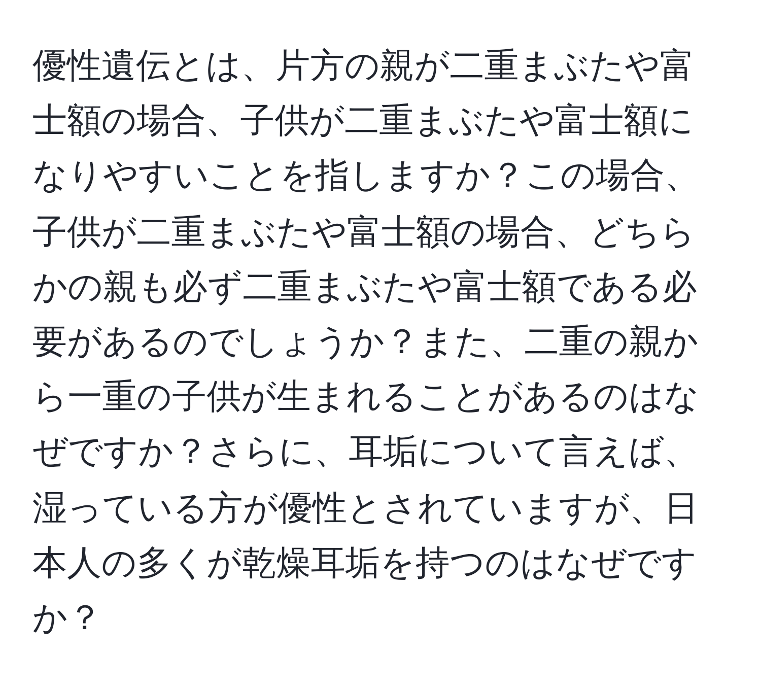 優性遺伝とは、片方の親が二重まぶたや富士額の場合、子供が二重まぶたや富士額になりやすいことを指しますか？この場合、子供が二重まぶたや富士額の場合、どちらかの親も必ず二重まぶたや富士額である必要があるのでしょうか？また、二重の親から一重の子供が生まれることがあるのはなぜですか？さらに、耳垢について言えば、湿っている方が優性とされていますが、日本人の多くが乾燥耳垢を持つのはなぜですか？