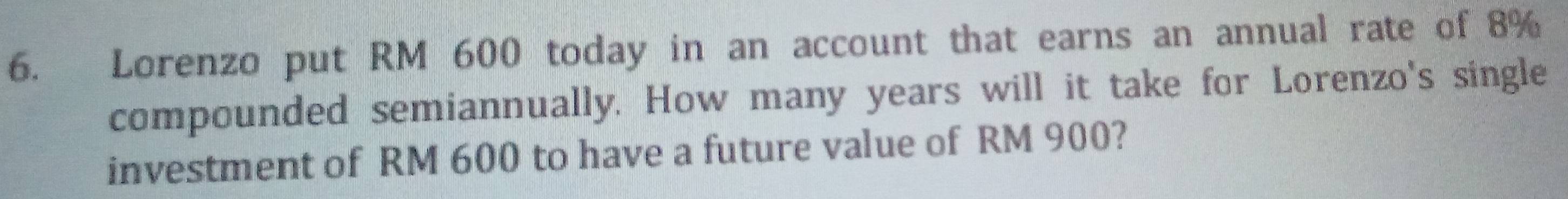 Lorenzo put RM 600 today in an account that earns an annual rate of 8%
compounded semiannually. How many years will it take for Lorenzo's single 
investment of RM 600 to have a future value of RM 900?