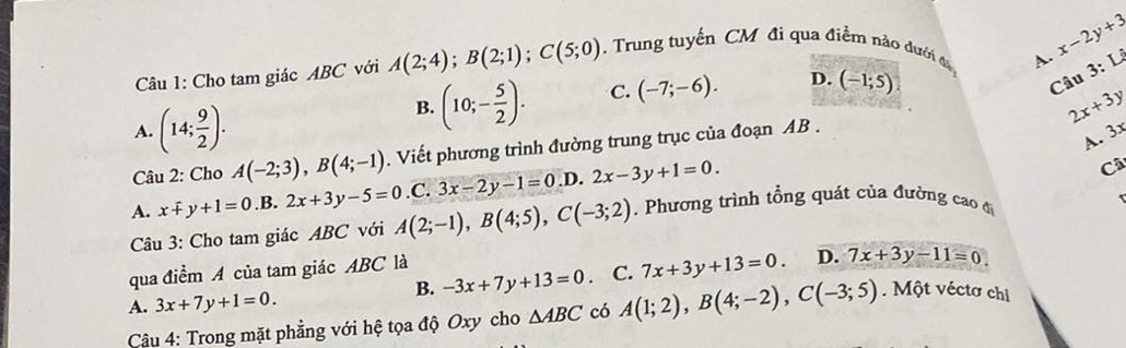 Cho tam giác ABC với A(2;4); B(2;1); C(5;0). Trung tuyến CM đi qua điểm nào đưới đ A. x-2y+3
Câu
B. (10;- 5/2 ). C. (-7;-6). D. (-1;5) 3:Li
A. (14; 9/2 ). A. 3
Câu 2: Cho A(-2;3), B(4;-1). Viết phương trình đường trung trục của đoạn AB. 2x+3y
A. x+y+1=0 .B. 2x+3y-5=0 .C. 3x-2y-1=0 .D. 2x-3y+1=0. 
Câ
Câu 3: Cho tam giác ABC với A(2;-1), B(4;5), C(-3;2). Phương trình tổng quát của đường cao đi
B. -3x+7y+13=0 C. 7x+3y+13=0. D. 7x+3y-11=0
qua điểm A của tam giác ABC là
A. 3x+7y+1=0. 
Câu 4: Trong mặt phẳng với hệ tọa độ Oxy cho △ ABC có A(1;2), B(4;-2), C(-3;5). Một véctơ chi