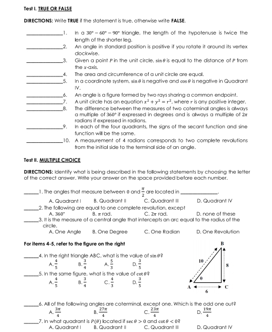 Test I. TRUE OR FALSE
DIRECTIONS: Write TRUE if the statement is true, otherwise write FALSE.
_1. In a 30°-60°-90° triangle, the length of the hypotenuse is twice the
length of the shorter leg.
_2. An angle in standard position is positive if you rotate it around its vertex
dockwise.
_3. Given a point P in the unit circlle, sinθ is equall to the distance of P from
the x-axis.
_4. The area and circumference of a unit circle are equall.
_5. In a coordinate system, simθ is negative and tsθ is negative in Quadrant
IV.
_6. An angle is a figure formed by two rays sharing a common endpoint.
_7. A unit circle has an equation x^2+y^2=r^2 , where r is any positive integer.
_8. The difference between the measures of two coterminall anglies is allways
a multiple of 360° if expressed in degrees and is always a multiple of 2
radians if expressed in radians.
_9. In each of the four quadrants, the signs of the secant function and sine
function will be the same.
_10. A measurement of 4 radians corresponds to two compllete revollutions
from the initial side to the terminall side of an angle.
Test II. MULTIPLE CHOICE
DIRECTIONS: Identify what is being described in the following statements by choosing the letter
of the correct answer. Write your answer on the space provided before each number.
_1. The angles that measure between 0 and  π /2  are located in_
A. Quadrant I B. Quadrant II C. Quadrant III D. Quadrant IV
_2. The following are equall to one complete revollution, except
A. 360° B. π rad. C. 2π rad. D. none of these
_3. It is the measure of a central anglie that intercepts an arc equall to the radius of the
circle .
A. One Angle B, One Degree C. One Radian D. One Revolution
For items 4-5, refer to the figure on the right 
_4. In the right trianalle ABC, what is the vallue of sin θ 2
A.  4/5  B.  3/4  A.  5/3  D.  3/5 
_5. In the same figure, what is the value of cotθ?
A.  4/5  B.  3/4  C.  4/3  D.  3/5 
_6. All of the following angles are coterminal, except one. Which is the odd one out?
A.  3π /4  B.  27π /4  C.  23π /4  D.  19π /4 
_7. In what quadrant is P(θ ) located if sec θ >0 and cot θ <0</tex>
A. Quadrant I B. Quadrant II C. Quadrant III D. Quadrant IV