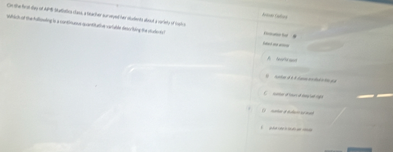 Cn the first day of APS Statistics class, a teacher surveyed her students about a variety of topics Estation hst 
Which of the following is a continuous quantitative variable describing the studients? 
Sakark ena ans 
reter of teurs if clang hat cil