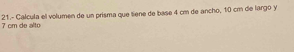 21.- Calcula el volumen de un prisma que tiene de base 4 cm de ancho, 10 cm de largo y
7 cm de alto