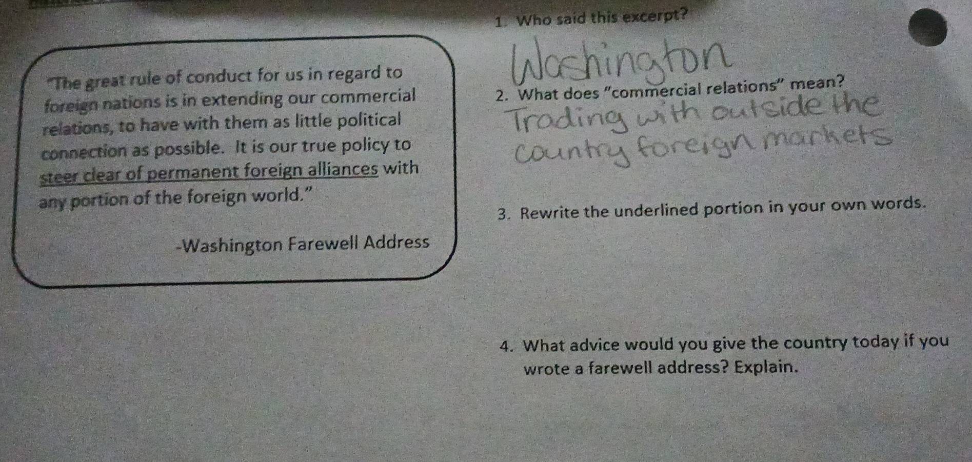 Who said this excerpt? 
"The great rule of conduct for us in regard to 
foreign nations is in extending our commercial 
2. What does “commercial relations” mean? 
relations, to have with them as little political 
connection as possible. It is our true policy to 
steer clear of permanent foreign alliances with 
any portion of the foreign world.” 
3. Rewrite the underlined portion in your own words. 
-Washington Farewell Address 
4. What advice would you give the country today if you 
wrote a farewell address? Explain.