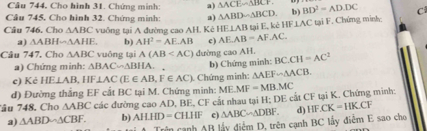 Cho hình 31. Chứng minh: a) △ ACE∽ △ BCF. D 
Câu 745. Cho hình 32. Chứng minh: a) △ ABD∽ △ BCD. b) BD^2=AD· DC C
Câu 746. Cho △ ABC vuông tại A đường cao AH. Kẻ HE⊥ AB tại E, kẻ HF⊥ ACt tại F. Chứng minh:
a) △ ABH∽ △ AHE. b) AH^2=AE.AB c) AE.AB=AF.AC. 
Câu 747. Cho △ ABC vuông tại A(AB dường caoAH BC.CH=AC^2
a) Chứng minh: △ BAC∽ △ BHA. b) Chứng minh:
c) Kẻ HE⊥ AB, HF⊥ AC(E∈ AB, F∈ AC). Chứng minh: △ AEF∽ △ ACB. 
d) Đường thắng EF cắt BC tại M. Chứng minh: ME.MF=MB.MC
Tâu 748. Cho △ ABC các đường cao AD, BE, CF cắt nhau tại H; DE cắt CF tại K. Chứng minh:
a) △ ABD∽ △ CBF. b) AH.HD=CH.HF c) △ ABC∽ △ DBF. d) HF.CK=HK.CF
Trên cạnh AB lấy điểm D, trên cạnh BC lấy điễm E sao cho