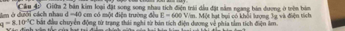Giữa 2 bản kim loại đặt song song nhau tích điện trải đầu đặt năm ngang bản dương ở trên bản
m ở dưới cách nhau d=40 cm có một điện trường đều E=600V/m. Một hạt bụi có khổi lượng 3g và điện tích
q=8.10^(-5)C bắt đầu chuyển động từ trạng thái nghi từ bản tích điện đương về phía tầm tích điện âm.