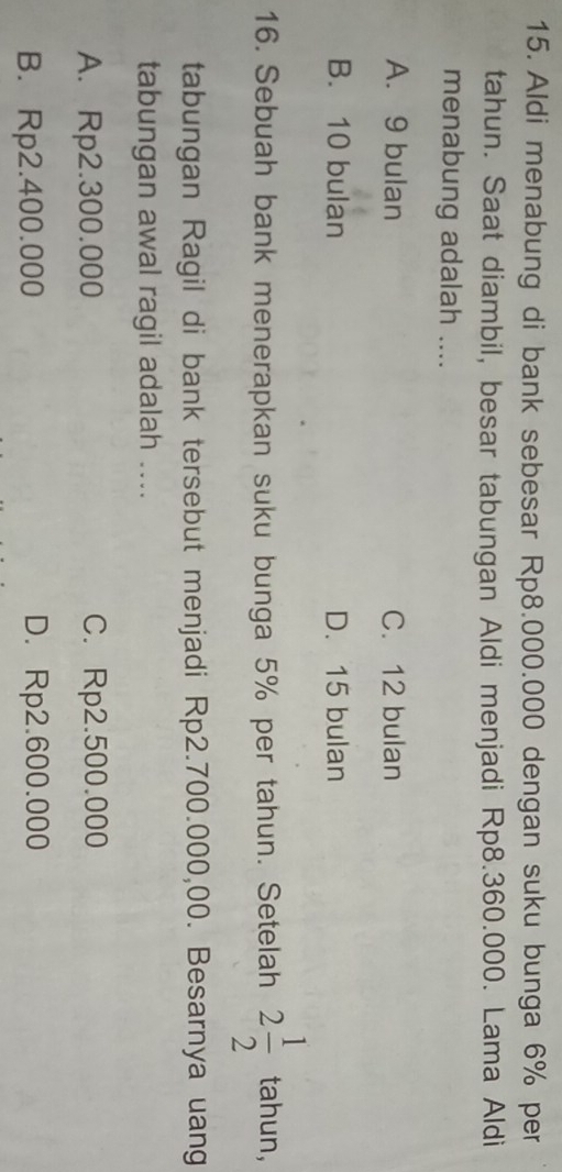 Aldi menabung di bank sebesar Rp8.000.000 dengan suku bunga 6% per
tahun. Saat diambil, besar tabungan Aldi menjadi Rp8.360.000. Lama Aldi
menabung adalah ....
A. 9 bulan C. 12 bulan
B. 10 bulan D. 15 bulan
16. Sebuah bank menerapkan suku bunga 5% per tahun. Setelah 2 1/2  tahun,
tabungan Ragil di bank tersebut menjadi Rp2.700.000,00. Besarnya uang
tabungan awal ragil adalah ....
A. Rp2.300.000 C. Rp2.500.000
B. Rp2.400.000 D. Rp2.600.000