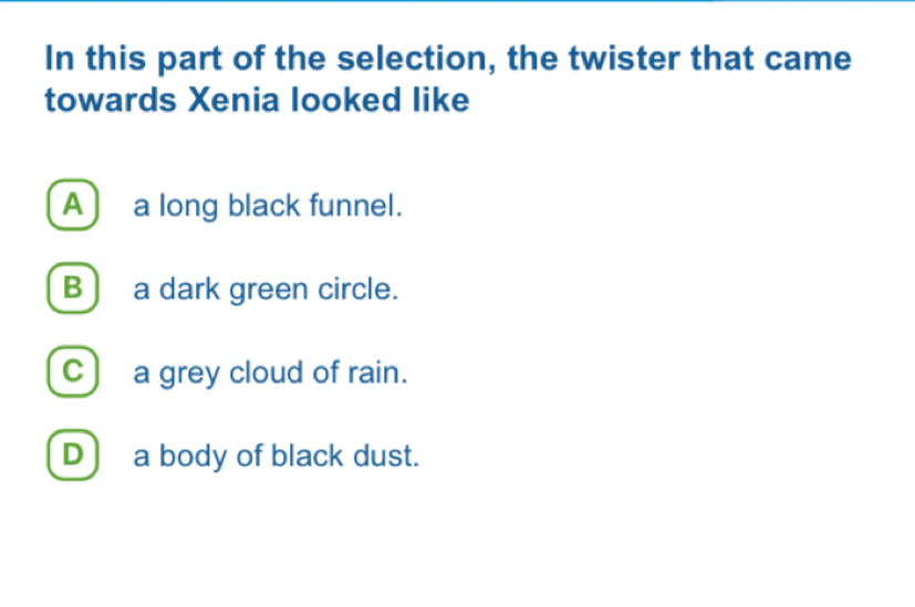 In this part of the selection, the twister that came
towards Xenia looked like
A) a long black funnel.
B ) a dark green circle.
C) a grey cloud of rain.
D ) a body of black dust.