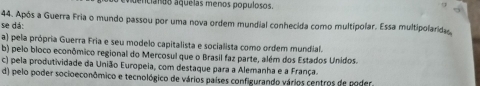 dencianão aquelas menos populosos.
44. Após a Guerra Fria o mundo passou por uma nova ordem mundial conhecida como multipolar. Essa multipolarida
se dá:
a) pela própria Guerra Fria e seu modelo capitalista e socialista como ordem mundial.
b) pelo bloco econômico regional do Mercosul que o Brasil faz parte, além dos Estados Unidos.
c) pela produtividade da União Europeia, com destaque para a Alemanha e a França.
d) pelo poder socioeconômico e tecnológico de vários países configurando vários centros de poder