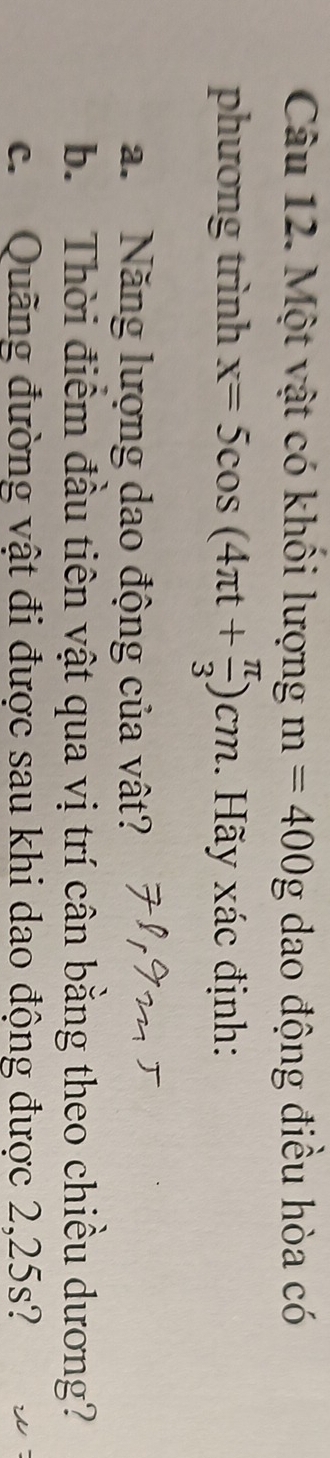 Một vật có khổi lượng m=400g dao động điều hòa có 
phương trình x=5cos (4π t+ π /3 )cm. Hãy xác định: 
a. Năng lượng dao động của vật? 
b. Thời điểm đầu tiên vật qua vị trí cân bằng theo chiều dương? 
c. Quãng đường vật đi được sau khi dao động được 2,25s?