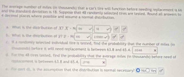 The average number of miles (in thousands) that a car's tire will function before needing replacement is 66
and the standard deviation is 18. Suppose that 48 randomly selected tires are tested. Round all answers to
4 decimal places where possible and assume a normal distribution.
a. What is the distribution of X? X-N 66 t sigma^4 sigma^4
b. What is the distribution of ? overline x· N lí s6 2.5981 sigma^4 sigma^4
c. If a randomly selected individual tire is tested, find the probability that the number of miles (in
thousands) before it will need replacement is between 63.8 and 65.4. 0340 x
d. Tor the 48 tires tested, find the probability that the average miles (in thousands) before need of
replacement is between 63.8 and 65.4. 2116 x. For part d), is the assumption that the distribution is normal necessary? No( Yes sigma°