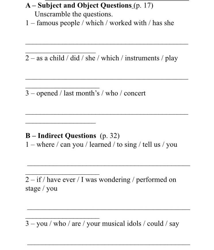 A - Subject and Object Questions_(p. 17) 
Unscramble the questions. 
1 - famous people / which / worked with / has she 
_ 
_ 
2 - as a child / did / she / which / instruments / play 
_ 
_ 
3 - opened / last month’s / who / concert 
_ 
_ 
B - Indirect Questions (p. 32) 
1 - where / can you / learned / to sing / tell us / you 
_ 
_ 
2 - if / have ever / I was wondering / performed on 
stage / you 
_ 
_ 
3 - you / who / are / your musical idols / could / say 
_