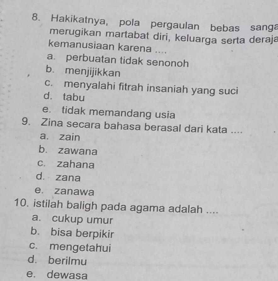 Hakikatnya, pola pergaulan bebas sanga
merugikan martabat diri, keluarga serta deraja
kemanusiaan karena ....
a. perbuatan tidak senonoh
b. menjijikkan
c. menyalahi fitrah insaniah yang suci
d. tabu
e. tidak memandang usia
9. Zina secara bahasa berasal dari kata ....
a. zain
b. zawana
c. zahana
d. zana
e. zanawa
10. istilah baligh pada agama adalah ....
a. cukup umur
b. bisa berpikir
c. mengetahui
d. berilmu
e. dewasa