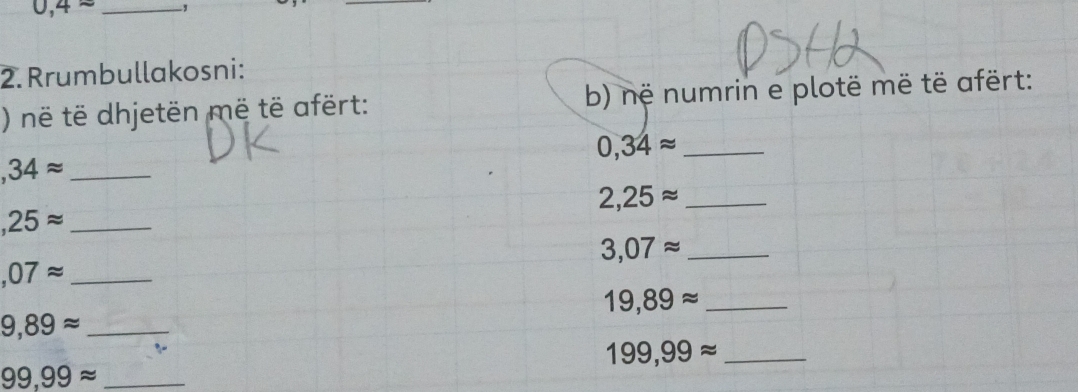 0,4approx _ 
_ 
2. Rrumbullakosni: 
) në të dhjetën më të afërt: b) në numrin e plotë më të afërt:
0,34approx _
,34approx _ 
_ 2,25approx
_ ,25approx
3,07approx _ 
_ ,07approx
19,89approx _ 
_ 9,89approx
_ 199,99approx
_ 99,99approx