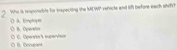 Who is responsible for inspecting the MEWP vehicle and lift before each shift?
A. Employer
B. Operator
C. Operator's supervisor
D. Occupent