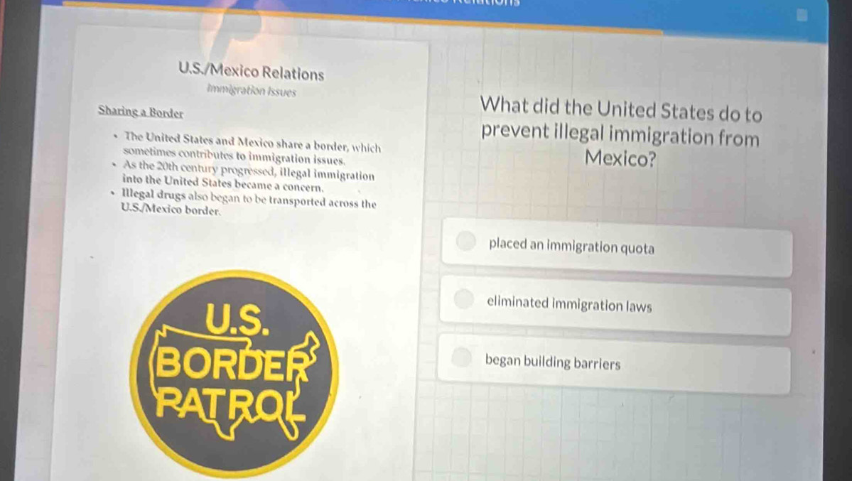 Mexico Relations
Immigration Issues What did the United States do to
Sharing a Border prevent illegal immigration from
、 The United States and Mexico share a border, which Mexico?
sometimes contributes to immigration issues.
. As the 20th century progressed, illegal immigration
into the United States became a concern.
Illegal drugs also began to be transported across the
U.S./Mexico border.
placed an immigration quota
eliminated immigration laws
began building barriers