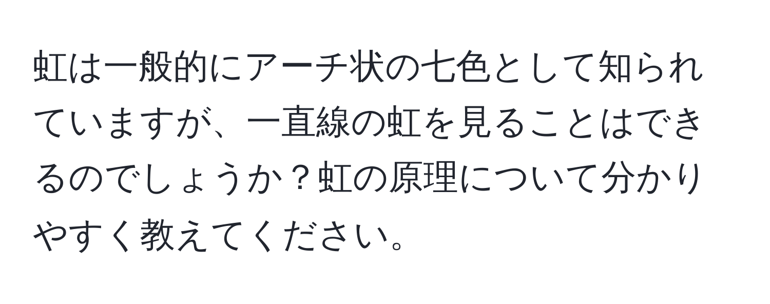 虹は一般的にアーチ状の七色として知られていますが、一直線の虹を見ることはできるのでしょうか？虹の原理について分かりやすく教えてください。