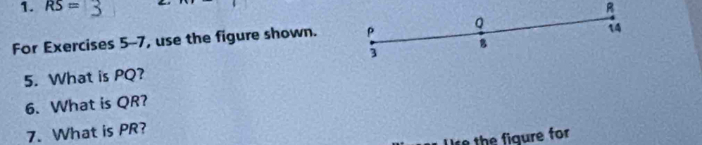 RS= R
For Exercises 5-7, use the figure shown. P Q
14
8
3
5. What is PQ? 
6. What is QR? 
7. What is PR? 
Use the figure for