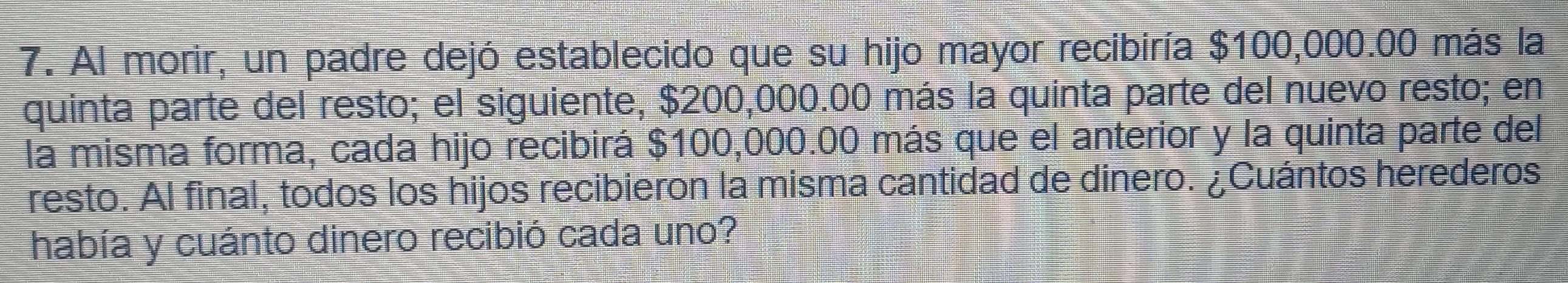 Al morir, un padre dejó establecido que su hijo mayor recibiría $100,000.00 más la 
quinta parte del resto; el siguiente, $200,000.00 más la quinta parte del nuevo resto; en 
la misma forma, cada hijo recibirá $100,000.00 más que el anterior y la quinta parte del 
resto. Al final, todos los hijos recibieron la misma cantidad de dinero. ¿Cuántos herederos 
había y cuánto dinero recibió cada uno?