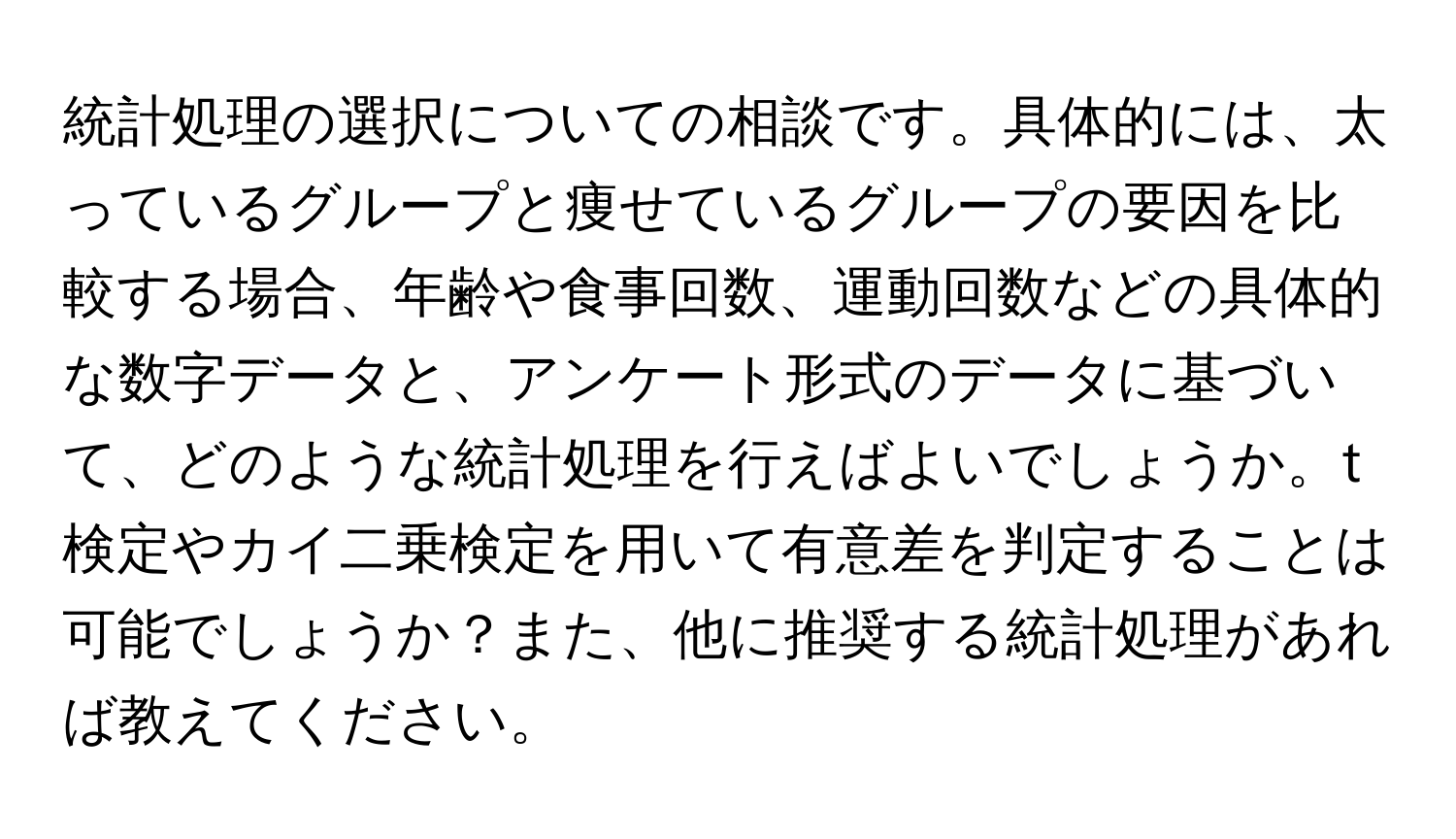 統計処理の選択についての相談です。具体的には、太っているグループと痩せているグループの要因を比較する場合、年齢や食事回数、運動回数などの具体的な数字データと、アンケート形式のデータに基づいて、どのような統計処理を行えばよいでしょうか。t検定やカイ二乗検定を用いて有意差を判定することは可能でしょうか？また、他に推奨する統計処理があれば教えてください。