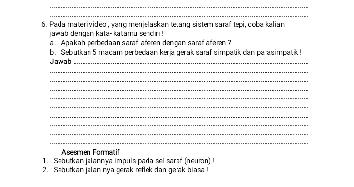 Pada materi video , yang menjelaskan tetang sistem saraf tepi, coba kalian 
jawab dengan kata- katamu sendiri ! 
a. Apakah perbedaan saraf aferen dengan saraf aferen ? 
b. Sebutkan 5 macam perbedaan kerja gerak saraf simpatik dan parasimpatik ! 
Jawab_ 
_ 
_ 
_ 
_ 
_ 
_ 
_ 
_ 
_ 
Asesmen Formatif 
1. Sebutkan jalannya impuls pada sel saraf (neuron) ! 
2. Sebutkan jalan nya gerak reflek dan gerak biasa !