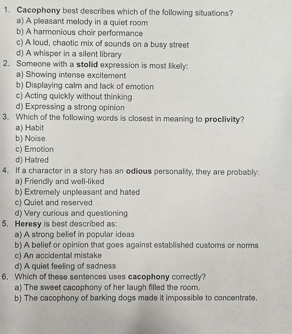 Cacophony best describes which of the following situations?
a) A pleasant melody in a quiet room
b) A harmonious choir performance
c) A loud, chaotic mix of sounds on a busy street
d) A whisper in a silent library
2. Someone with a stolid expression is most likely:
a) Showing intense excitement
b) Displaying calm and lack of emotion
c) Acting quickly without thinking
d) Expressing a strong opinion
3. Which of the following words is closest in meaning to proclivity?
a) Habit
b) Noise
c) Emotion
d) Hatred
4. If a character in a story has an odious personality, they are probably:
a) Friendly and well-liked
b) Extremely unpleasant and hated
c) Quiet and reserved
d) Very curious and questioning
5. Heresy is best described as:
a) A strong belief in popular ideas
b) A belief or opinion that goes against established customs or norms
c) An accidental mistake
d) A quiet feeling of sadness
6. Which of these sentences uses cacophony correctly?
a) The sweet cacophony of her laugh filled the room.
b) The cacophony of barking dogs made it impossible to concentrate.
