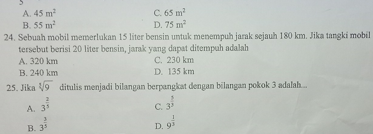 5
A. 45m^2 C. 65m^2
B. 55m^2 D. 75m^2
24. Sebuah mobil memerlukan 15 liter bensin untuk menempuh jarak sejauh 180 km. Jika tangki mobil
tersebut berisi 20 liter bensin, jarak yang dapat ditempuh adalah
A. 320 km C. 230 km
B. 240 km D. 135 km
25. Jika sqrt[5](9) ditulis menjadi bilangan berpangkat dengan bilangan pokok 3 adalah...
A. 3^(frac 2)5
C. 3^(frac 5)3
B. 3^(frac 3)5
D. 9^(frac 1)3