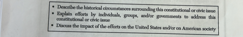 Describe the historical circumstances surrounding this constitutional or civic issue 
Explain efforts by individuals, groups, and/or governments to address this 
constitutional or civic issue 
Discuss the impact of the efforts on the United States and/or on American society