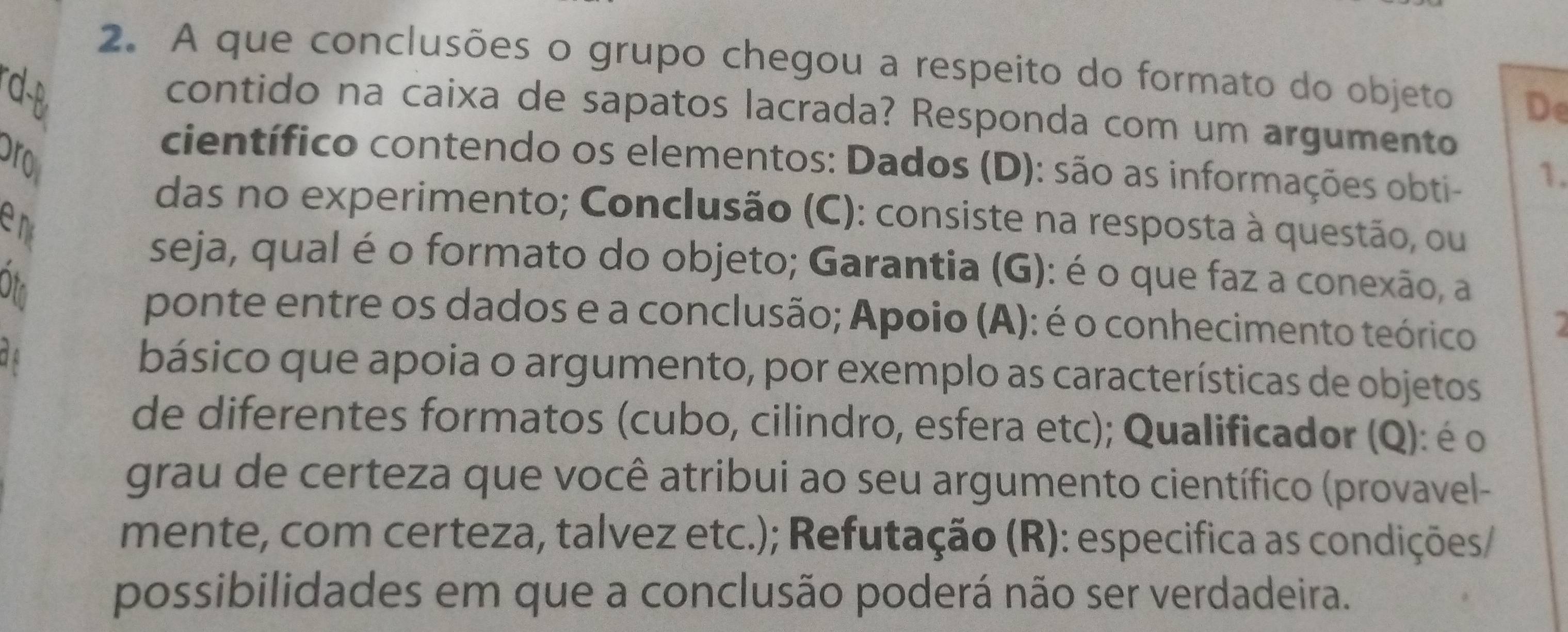 A que conclusões o grupo chegou a respeito do formato do objeto De 
d-B 
contido na caixa de sapatos lacrada? Responda com um argumento 
ro 
científico contendo os elementos: Dados (D): são as informações obti- 
1. 
das no experimento; Conclusão (C): consiste na resposta à questão, ou 
en 
seja, qual é o formato do objeto; Garantia (G): é o que faz a conexão, a 
Ot 
ponte entre os dados e a conclusão; Apoio (A): é o conhecimento teórico 
de básico que apoia o argumento, por exemplo as características de objetos 
de diferentes formatos (cubo, cilindro, esfera etc); Qualificador (Q): é o 
grau de certeza que você atribui ao seu argumento científico (provavel- 
mente, com certeza, talvez etc.); Refutação (R): especifica as condições/ 
possibilidades em que a conclusão poderá não ser verdadeira.