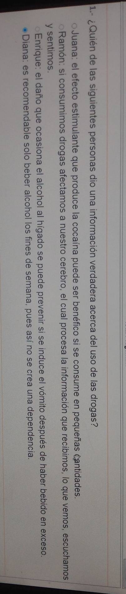 1- ¿Quién de las siguientes personas dio una información verdadera acerca del uso de las drogas?
*Juana: el efecto estimulante que produce la cocaína puede ser benéfico si se consume en pequeñas cantidades.
Ramón: si consumimos drogas afectamos a nuestro cerebro, el cual procesa la información que recibimos, lo que vemos, escuchamos
y sentimos.
Enrique: el daño que ocasiona el alcohol al hígado se puede prevenir si se induce el vómito después de haber bebido en exceso.
Diana: es recomendable solo beber alcohol los fines de semana, pues así no se crea una dependencia.