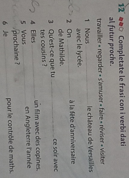 Completate le frasi con i verbi dati 
al futur proche. 
travailler « regarder » s'amuser » faire « réviser « visiter 
1 Nous _ le château de Versailles 
avec le lycée. 
2 On _ à la fête d'anniversaire 
de Mathilde. 
3 Qu'est-ce que tu_ ce soir avec 
tes cousins ? 
un film avec des copines. 
4 Elles_ 
5 Vous _en Angleterre l'année 
prochaine ? 
6 Je _pour le contrôle de maths.