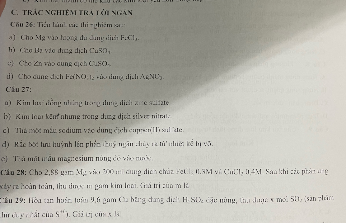 Kmh loại mạmh có thể khu các ki loại , 
C. trÁC ngHIệM trẢ lời ngắn 
Câu 26: Tiến hành các thí nghiệm sau: 
a) Cho Mg vào lượng dư dung dịch FeCl_3. 
b) Cho Ba vào dung dịch CuSO_4. 
c) Cho Zn vào dung dịch CuSO_4. 
d) Cho dung dịch Fe(NO_3)_2 vào dung dịch AgNO_3. 
Câu 27: 
a) Kim loại đồng nhúng trong dung dịch zinc sulfate. 
b) Kim loại kẽm nhưng trong dung dịch silver nitrate. 
c) Thả một mẫu sodium vào dung dịch copper(II) sulfate. 
d) Rắc bột lưu huỳnh lên phần thuỷ ngân chảy ra tù' nhiệt kế bị vỡ. 
e) Thả một mẫu magnesium nóng đỏ vào nước. 
Câu 28: Cho 2,88 gam Mg vào 200 ml dung dịch chứa FeCl_2. 3M l và CuCl_20,4M. Sau khi các phản ứng 
xảy ra hoàn toàn, thu được m gam kim loại. Giá trị của m là 
Câu 29: Hòa tan hoàn toàn 9,6 gam Cu bằng dung dịch H_2SO_4 đặc nóng, thu được x mol SO_2 (sản phầm 
khử duy nhất của S^(+6)). Giá trị của x là