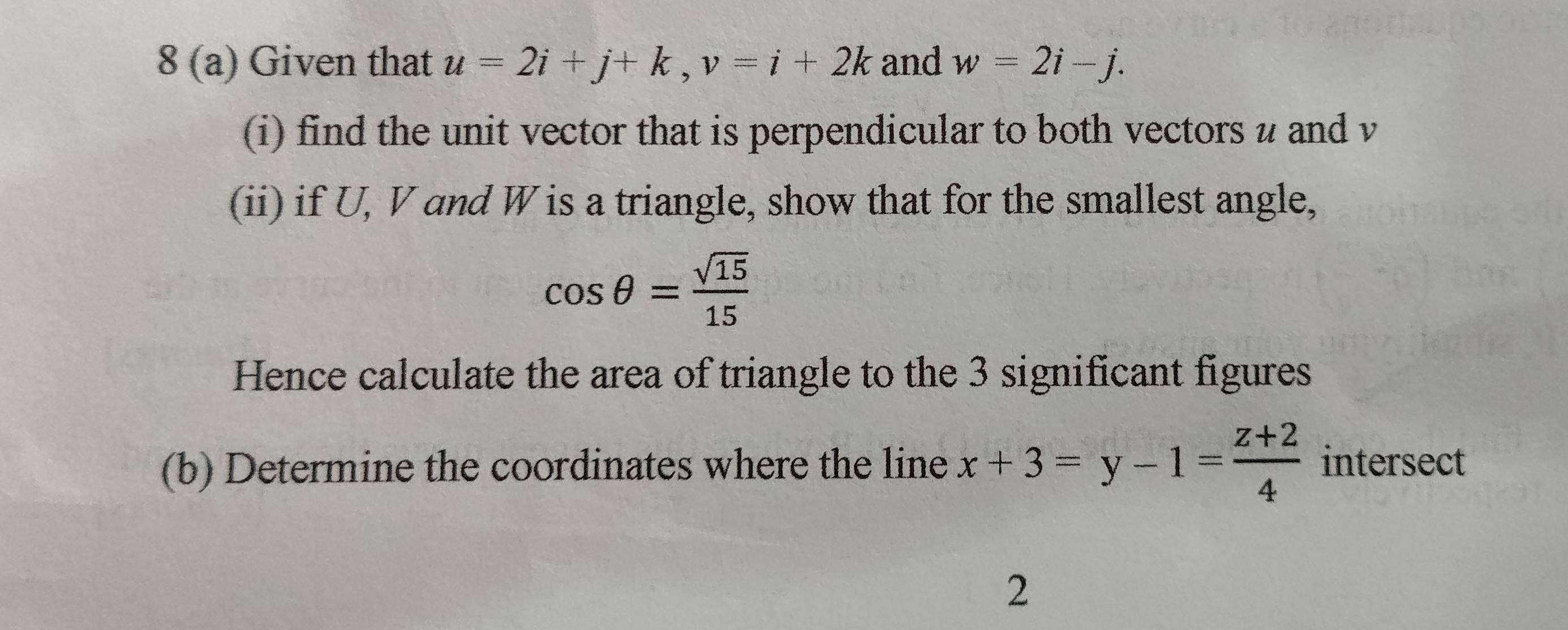 8 (a) Given that u=2i+j+k, v=i+2k and w=2i-j. 
(i) find the unit vector that is perpendicular to both vectors u and v
(ii) if U, V and W is a triangle, show that for the smallest angle,
cos θ = sqrt(15)/15 
Hence calculate the area of triangle to the 3 significant figures 
(b) Determine the coordinates where the line x+3=y-1= (z+2)/4  intersect 
2