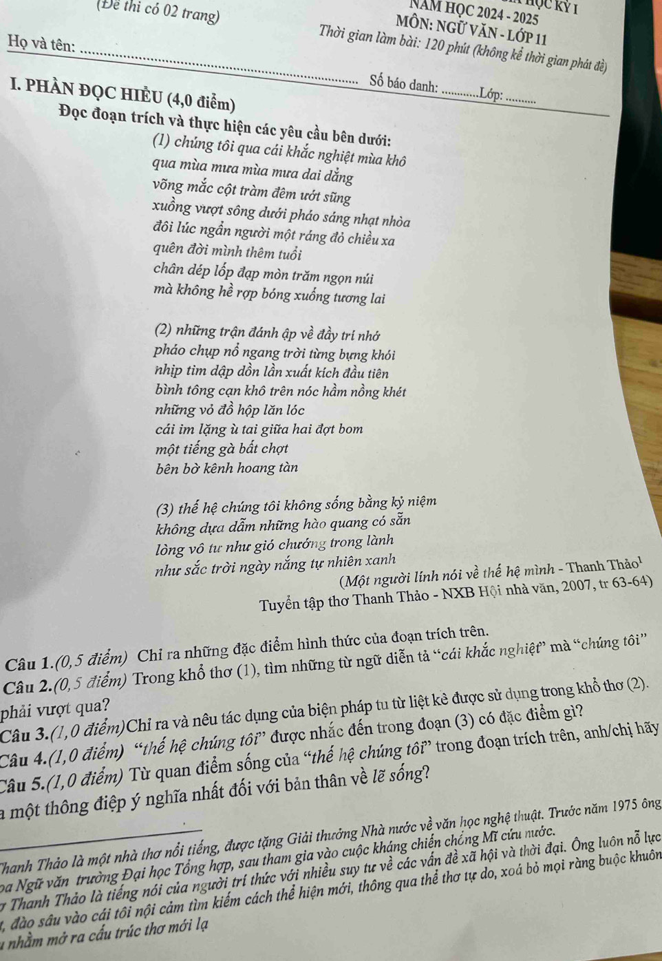 Thọc Kỷ 1
NAM HọC 2024 - 2025
MÔN: NGỨ VăN - Lớp 11
_(Để thi có 02 trang)  Thời gian làm bài: 120 phút (không kể thời gian phát đề)
Họ và tên:
Số báo danh:_ .Lớp:_
I. PHÀN ĐQC HIÈU (4,0 điểm)
Đọc đoạn trích và thực hiện các yêu cầu bên dưới:
(1) chúng tôi qua cái khắc nghiệt mùa khô
qua mùa mưa mùa mưa dai dắng
võng mắc cột tràm đêm ướt sũng
xuồng vượt sông dưới pháo sáng nhạt nhòa
đôi lúc ngần người một ráng đỏ chiều xa
quên đời mình thêm tuổi
chân dép lốp đạp mòn trăm ngọn núi
mà không hề rợp bóng xuống tương lai
(2) những trận đánh ập về đầy tri nhớ
pháo chụp nổ ngang trời từng bựng khói
nhịp tim dập dồn lần xuất kích đầu tiên
bình tông cạn khô trên nóc hầm nồng khét
những vỏ đồ hộp lăn lóc
cái im lặng ù tai giữa hai đợt bom
một tiếng gà bất chợt
bên bờ kênh hoang tàn
(3) thế hệ chúng tôi không sống bằng kỷ niệm
không dựa dẫm những hào quang có sẵn
lòng vô tư như gió chướng trong lành
như sắc trời ngày nắng tự nhiên xanh
(Một người lính nói về thế hệ mình - Thanh Thảo¹
Tuyển tập thơ Thanh Thảo - NXB Hội nhà văn, 2007, tr 63-64)
Câu 1.(0,5 điểm) Chỉ ra những đặc điểm hình thức của đoạn trích trên.
Câu 2.(0,5 điểm) Trong khổ thơ (1), tìm những từ ngữ diễn tả “cái khắc nghiệt” mà “chúng tôi”
phải vượt qua?
Câu 3.(1,0 điểm)Chỉ ra và nêu tác dụng của biện pháp tu từ liệt kẻ được sử dụng trong khổ thơ (2).
Câu 4.(1,0 điểm) “thế hệ chúng tôi” được nhắc đến trong đoạn (3) có đặc điểm gì?
Câu 5.(1,0 điểm) Từ quan điểm sống của “thế hệ chúng tôi” trong đoạn trích trên, anh/chị hãy
la một thông điệp ý nghĩa nhất đối với bản thân về lẽ sống?
_Thanh Thảo là một nhà thơ nổi tiếng, được tặng Giải thưởng Nhà nước về văn học nghệ thuật. Trước năm 1975 ông
ba Ngữ văn trường Đại học Tổng hợp, sau tham gia vào cuộc kháng chiến chống Mĩ cứu nước.
y Thanh Thảo là tiếng nói của người trí thức với nhiều suy tư về các vấn đề xã hội và thời đại. Ông luôn nỗ lực
2, đào sâu vào cái tôi nội cảm tìm kiếm cách thể hiện mới, thông qua thể thơ tự do, xoá bỏ mọi ràng buộc khuôn
1nhầm mở ra cấu trúc thơ mới lạ