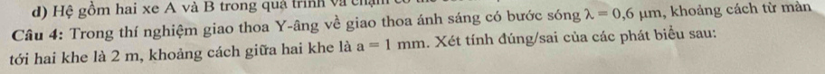 Hệ gồm hai xe A và B trong quả trình và chạ 
Câu 4: Trong thí nghiệm giao thoa Y -âng về giao thoa ánh sáng có bước sóng lambda =0,6mu m , khoảng cách từ màn 
tới hai khe là 2 m, khoảng cách giữa hai khe là a=1mm. Xét tính đúng/sai của các phát biểu sau: