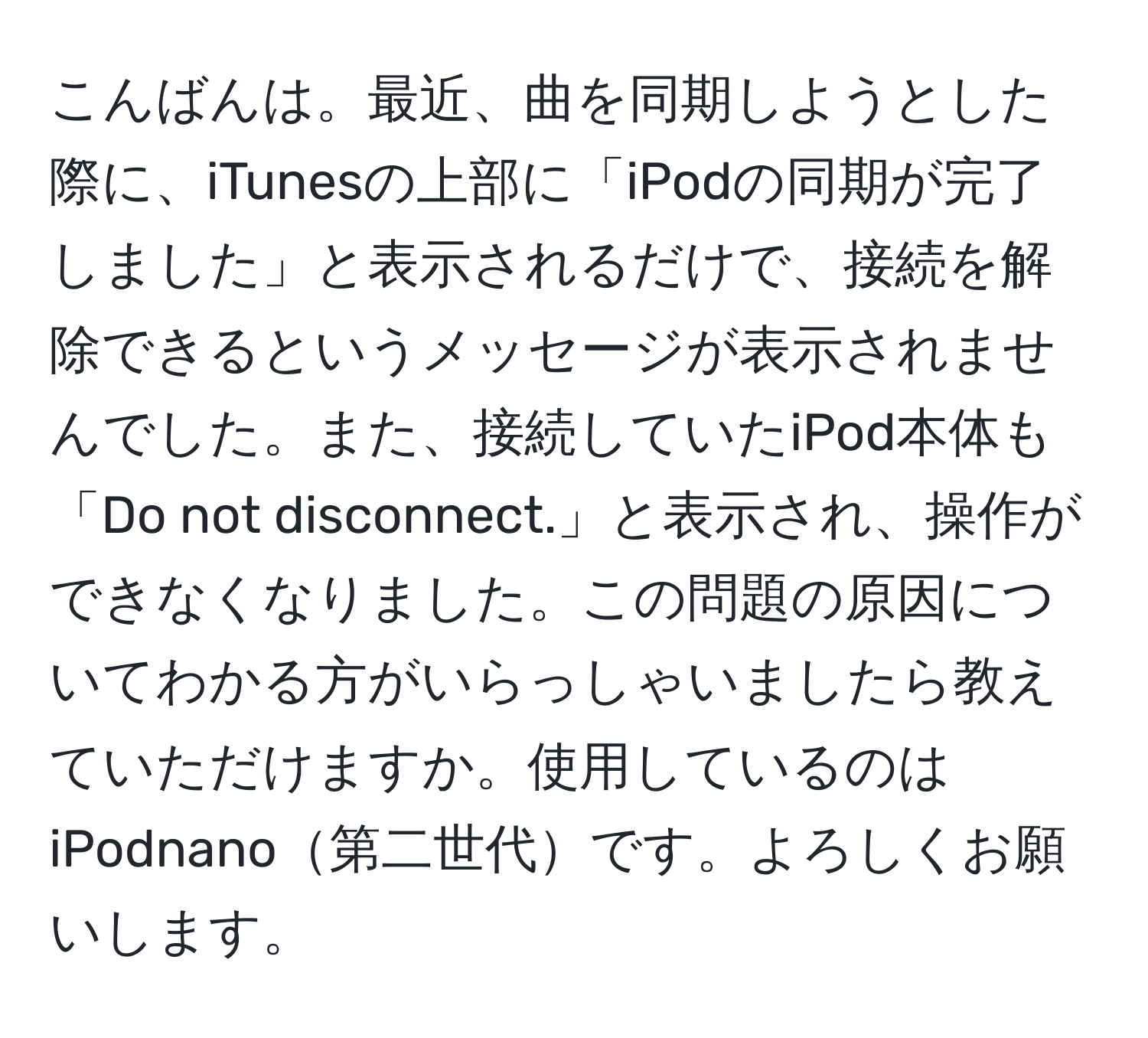 こんばんは。最近、曲を同期しようとした際に、iTunesの上部に「iPodの同期が完了しました」と表示されるだけで、接続を解除できるというメッセージが表示されませんでした。また、接続していたiPod本体も「Do not disconnect.」と表示され、操作ができなくなりました。この問題の原因についてわかる方がいらっしゃいましたら教えていただけますか。使用しているのはiPodnano第二世代です。よろしくお願いします。